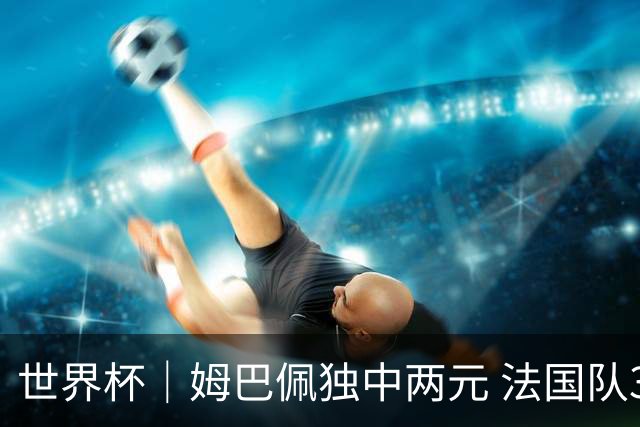 世界杯｜姆巴佩独中两元 法国队3:1击败塞内加尔队