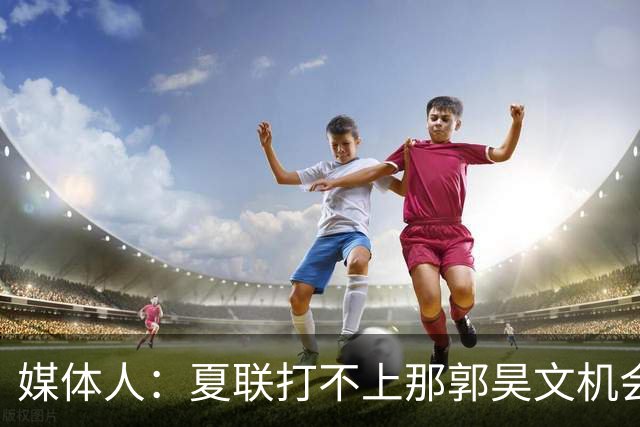 媒体人：夏联打不上那郭昊文机会有限了 这年龄试训也试不出结果
