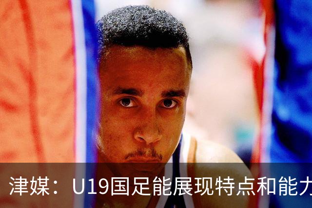 津媒：U19国足能展现特点和能力的队员凤毛麟角，需认真补课